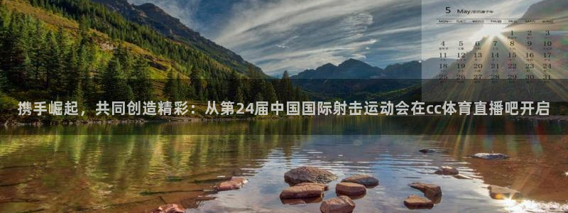 携手崛起，共同创造精彩：从第24届中国国际射击运动会在cc体育直播吧开启