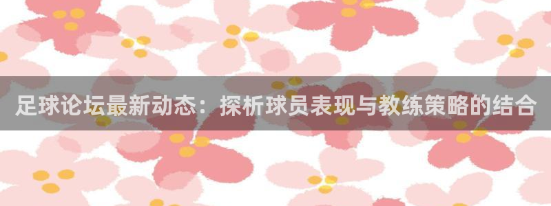 足球论坛最新动态：探析球员表现与教练策略的结合