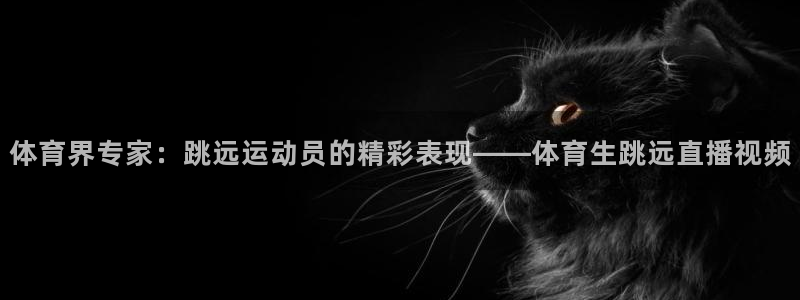 体育界专家：跳远运动员的精彩表现——体育生跳远直播视频